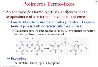 210
S. Paciornik – DCMM PUC-Rio
Polímeros Termo-fixos
• Ao contrário dos termo-plásticos, enrijecem com a
temperatura e não se tornam novamente maleáveis.
Característico de polímeros formados por redes 3D e que se
formam pelo método de crescimento passo a passo.
Cada etapa envolve uma reação química. A temperatura aumenta a
taxa de reação e o processo é irreversível.
Exemplos:
poliuretano, fenois, epoxis, Neoprene
 