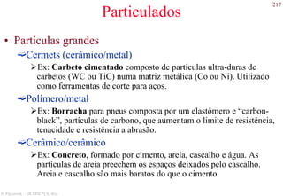 217
S. Paciornik – DCMM PUC-Rio
Particulados
• Partículas grandes
Cermets (cerâmico/metal)
Ex: Carbeto cimentado composto de partículas ultra-duras de
carbetos (WC ou TiC) numa matriz metálica (Co ou Ni). Utilizado
como ferramentas de corte para aços.
Polímero/metal
Ex: Borracha para pneus composta por um elastômero e “carbon-
black”, partículas de carbono, que aumentam o limite de resistência,
tenacidade e resistência a abrasão.
Cerâmico/cerâmico
Ex: Concreto, formado por cimento, areia, cascalho e água. As
partículas de areia preechem os espaços deixados pelo cascalho.
Areia e cascalho são mais baratos do que o cimento.
 