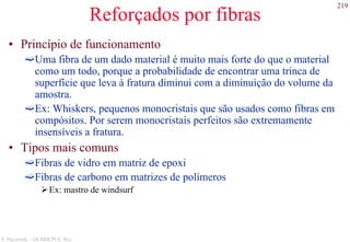 219
S. Paciornik – DCMM PUC-Rio
Reforçados por fibras
• Princípio de funcionamento
Uma fibra de um dado material é muito mais forte do que o material
como um todo, porque a probabilidade de encontrar uma trinca de
superfície que leva à fratura diminui com a diminuição do volume da
amostra.
Ex: Whiskers, pequenos monocristais que são usados como fibras em
compósitos. Por serem monocristais perfeitos são extremamente
insensíveis a fratura.
• Tipos mais comuns
Fibras de vidro em matriz de epoxi
Fibras de carbono em matrizes de polímeros
Ex: mastro de windsurf
 