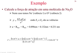 26
S. Paciornik – DCMM PUC-Rio
Exemplo
• Calcule a força de atração em uma molécula de Na2O
Neste caso temos Na+ (valência 1) e O2- (valência 2)
onde Z1 e Z2 são as valências
a = RNa+ + RO2- = 0.098nm + 0.132nm = 0.231 nm
( ) ( ) ( )
( )
Nx
mx
CxCxCmVx
F 9
29
19199
1064.8
10231.0
106.1)2(106.1)1(/.109 −
−
−−
==
F =
KZ1qZ2q
a2
 