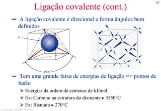 28
S. Paciornik – DCMM PUC-Rio
Ligação covalente (cont.)
A ligação covalente é direcional e forma ângulos bem
definidos
Tem uma grande faixa de energias de ligação => pontos de
fusão
Energias da ordem de centenas de kJ/mol
Ex: Carbono na estrutura do diamante  3550°C
Ex: Bismuto  270°C
 