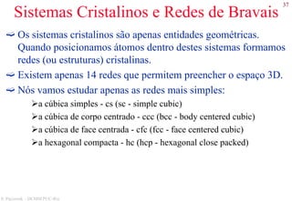 37
S. Paciornik – DCMM PUC-Rio
Sistemas Cristalinos e Redes de Bravais
Os sistemas cristalinos são apenas entidades geométricas.
Quando posicionamos átomos dentro destes sistemas formamos
redes (ou estruturas) cristalinas.
Existem apenas 14 redes que permitem preencher o espaço 3D.
Nós vamos estudar apenas as redes mais simples:
a cúbica simples - cs (sc - simple cubic)
a cúbica de corpo centrado - ccc (bcc - body centered cubic)
a cúbica de face centrada - cfc (fcc - face centered cubic)
a hexagonal compacta - hc (hcp - hexagonal close packed)
 