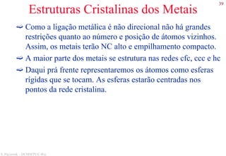 39
S. Paciornik – DCMM PUC-Rio
Estruturas Cristalinas dos Metais
Como a ligação metálica é não direcional não há grandes
restrições quanto ao número e posição de átomos vizinhos.
Assim, os metais terão NC alto e empilhamento compacto.
A maior parte dos metais se estrutura nas redes cfc, ccc e hc
Daqui prá frente representaremos os átomos como esferas
rígidas que se tocam. As esferas estarão centradas nos
pontos da rede cristalina.
 