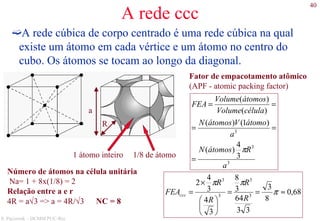 40
S. Paciornik – DCMM PUC-Rio
A rede ccc
A rede cúbica de corpo centrado é uma rede cúbica na qual
existe um átomo em cada vértice e um átomo no centro do
cubo. Os átomos se tocam ao longo da diagonal.
Fator de empacotamento atômico
(APF - atomic packing factor)
1/8 de átomo1 átomo inteiro
R
a
3
3
3
3
4
)(
)1()(
)(
)(
a
RátomosN
a
átomoVátomosN
célulaVolume
átomosVolume
FEA
π
=
==
==
Número de átomos na célula unitária
Na= 1 + 8x(1/8) = 2
Relação entre a e r
4R = a√3 => a = 4R/√3 NC = 8
68,0
8
3
33
64
3
8
3
4
3
4
2
3
3
3
3
≈==






×
= π
ππ
R
R
R
R
FEAccc
 