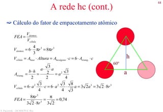 44
S. Paciornik – DCMM PUC-Rio
A rede hc (cont.)
Cálculo do fator de empacotamento atômico
a
60º
h
74,0
23823
8
82323
3
8
4
3
6
4
3
6
4
3
2
2
3
2
6
8
3
4
6
3
3
3322
2
.
.
33
=
π
=
⋅
π
=
⋅==⋅⋅=⋅⋅=
=
⋅
=
⋅
=
⋅⋅=⋅=⋅=
π=π⋅=
=
r
r
FEA
raaacaV
a
aa
hb
A
cAcAAlturaAV
rrV
V
V
FEA
célula
triang
trianghexágonobasecélula
átomos
célula
átomos
 
