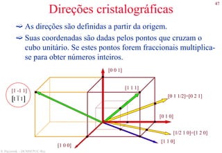 47
S. Paciornik – DCMM PUC-Rio
Direções cristalográficas
As direções são definidas a partir da origem.
Suas coordenadas são dadas pelos pontos que cruzam o
cubo unitário. Se estes pontos forem fraccionais multiplica-
se para obter números inteiros.
[1 1 1]
[1 -1 1]
1 1 1[ ]
[0 0 1]
[0 1 1/2]=[0 2 1]
[0 1 0]
[1/2 1 0]=[1 2 0]
[1 1 0]
[1 0 0]
 
