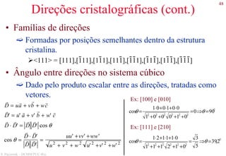 48
S. Paciornik – DCMM PUC-Rio
Direções cristalográficas (cont.)
• Famílias de direções
Formadas por posições semelhantes dentro da estrutura
cristalina.
<111> = [111],[111],[111],[111],[111],[111],[111],[111]
• Ângulo entre direções no sistema cúbico
Dado pelo produto escalar entre as direções, tratadas como
vetores.
r
D = u
r
a + v
r
b + w
r
c
r
D' = u'
r
a + v'
r
b + w'
r
c
r
D ⋅
r
D' =
r
D
r
D' cos θ
cos θ =
r
D ⋅
r
D'
r
D
r
D'
=
uu' +vv' +ww'
u2
+ v2
+ w2
u'2
+v' 2
+w' 2
Ex: [100] e [010]
Ex: [111] e [210]
0
222222
900
010001
001001
cos =⇒=
++++
⋅+⋅+⋅
= θθ
0
222222
2,39
5
3
012111
011121
cos =⇒=
++++
⋅+⋅+⋅
= θθ
 