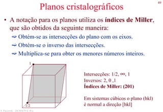 49
S. Paciornik – DCMM PUC-Rio
Planos cristalográficos
• A notação para os planos utiliza os índices de Miller,
que são obtidos da seguinte maneira:
Obtém-se as intersecções do plano com os eixos.
Obtém-se o inverso das intersecções.
Multiplica-se para obter os menores números inteiros.
1/2
1
Intersecções: 1/2, ∞, 1
Inversos: 2, 0 ,1
Índices de Miller: (201)
Em sistemas cúbicos o plano (hkl)
é normal a direção [hkl]
 