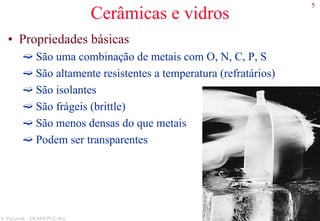 5
S. Paciornik – DCMM PUC-Rio
Cerâmicas e vidros
• Propriedades básicas
São uma combinação de metais com O, N, C, P, S
São altamente resistentes a temperatura (refratários)
São isolantes
São frágeis (brittle)
São menos densas do que metais
Podem ser transparentes
 