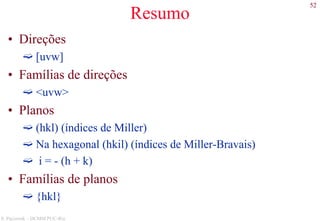 52
S. Paciornik – DCMM PUC-Rio
Resumo
• Direções
[uvw]
• Famílias de direções
<uvw>
• Planos
(hkl) (índices de Miller)
Na hexagonal (hkil) (índices de Miller-Bravais)
i = - (h + k)
• Famílias de planos
{hkl}
 