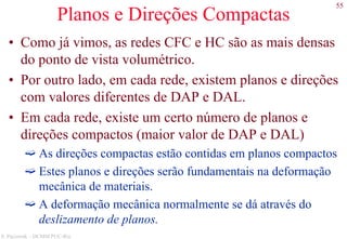 55
S. Paciornik – DCMM PUC-Rio
Planos e Direções Compactas
• Como já vimos, as redes CFC e HC são as mais densas
do ponto de vista volumétrico.
• Por outro lado, em cada rede, existem planos e direções
com valores diferentes de DAP e DAL.
• Em cada rede, existe um certo número de planos e
direções compactos (maior valor de DAP e DAL)
As direções compactas estão contidas em planos compactos
Estes planos e direções serão fundamentais na deformação
mecânica de materiais.
A deformação mecânica normalmente se dá através do
deslizamento de planos.
 