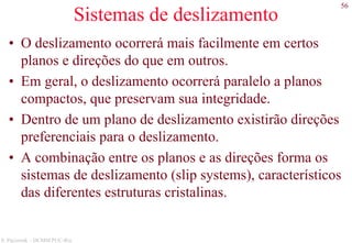 56
S. Paciornik – DCMM PUC-Rio
Sistemas de deslizamento
• O deslizamento ocorrerá mais facilmente em certos
planos e direções do que em outros.
• Em geral, o deslizamento ocorrerá paralelo a planos
compactos, que preservam sua integridade.
• Dentro de um plano de deslizamento existirão direções
preferenciais para o deslizamento.
• A combinação entre os planos e as direções forma os
sistemas de deslizamento (slip systems), característicos
das diferentes estruturas cristalinas.
 