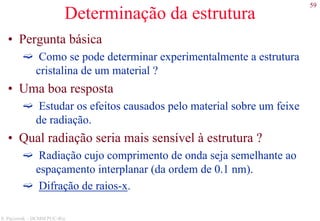 59
S. Paciornik – DCMM PUC-Rio
Determinação da estrutura
• Pergunta básica
Como se pode determinar experimentalmente a estrutura
cristalina de um material ?
• Uma boa resposta
Estudar os efeitos causados pelo material sobre um feixe
de radiação.
• Qual radiação seria mais sensível à estrutura ?
Radiação cujo comprimento de onda seja semelhante ao
espaçamento interplanar (da ordem de 0.1 nm).
Difração de raios-x.
 