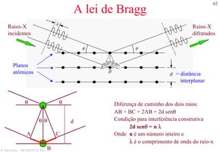 62
S. Paciornik – DCMM PUC-Rio
A lei de Bragg
Raios-X
incidentes
Raios-X
difratados
= distância
interplanar
Planos
atômicos
A C
θ θ
θ θ Diferença de caminho dos dois raios:
AB + BC = 2AB = 2d senθ
Condição para interferência construtiva
2d senθ = n λ
Onde n é um número inteiro e
λ é o comprimento de onda do raio-x
d
B
 