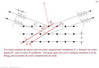 63
S. Paciornik – DCMM PUC-Rio
θ’
θ’
d’
Um outro conjunto de planos terá um outro espaçamento interplanar d’, e formará um outro
ângulo θ’, com os raios-X incidentes. Em geral, para esta nova condição satisfazer a lei de
Bragg, precisaremos de outro comprimento de onda.
 