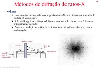 64
S. Paciornik – DCMM PUC-Rio
Métodos de difração de raios-X
Laue
Uma amostra mono-cristalina é exposta a raios-X com vários comprimentos de
onda (poli-cromático).
A lei de Bragg é satisfeita por diferentes conjuntos de planos, para diferentes
comprimentos de onda.
Para cada condição satisfeita, haverá uma forte intensidade difratada em um
dado ângulo.
Fonte de
raios-X
policromático
Colimador
Mono-cristal
Filme ou detetor
180°-2θ
 