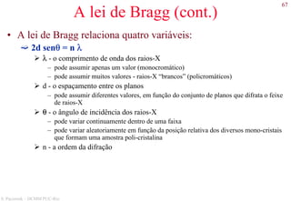 67
S. Paciornik – DCMM PUC-Rio
A lei de Bragg (cont.)
• A lei de Bragg relaciona quatro variáveis:
2d senθ = n λ
λ - o comprimento de onda dos raios-X
– pode assumir apenas um valor (monocromático)
– pode assumir muitos valores - raios-X “brancos” (policromáticos)
d - o espaçamento entre os planos
– pode assumir diferentes valores, em função do conjunto de planos que difrata o feixe
de raios-X
θ - o ângulo de incidência dos raios-X
– pode variar continuamente dentro de uma faixa
– pode variar aleatoriamente em função da posição relativa dos diversos mono-cristais
que formam uma amostra poli-cristalina
n - a ordem da difração
 