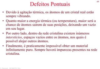 69
S. Paciornik – DCMM PUC-Rio
Defeitos Pontuais
• Devido à agitação térmica, os átomos de um cristal real estão
sempre vibrando.
• Quanto maior a energia térmica (ou temperatura), maior será a
chance de átomos sairem de suas posições, deixando um vazio
em seu lugar.
• Por outro lado, dentro da rede cristalina existem inúmeros
interstícios, espaços vazios entre os átomos, nos quais é
possível alojar outros átomos.
• Finalmente, é praticamente impossível obter um material
infinitamente puro. Sempre haverá impurezas presentes na rede
cristalina.
 
