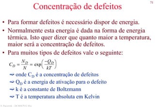 71
S. Paciornik – DCMM PUC-Rio
Concentração de defeitos
• Para formar defeitos é necessário dispor de energia.
• Normalmente esta energia é dada na forma de energia
térmica. Isto quer dizer que quanto maior a temperatura,
maior será a concentração de defeitos.
• Para muitos tipos de defeitos vale o seguinte:
onde CD é a concentração de defeitos
QD é a energia de ativação para o defeito
k é a constante de Boltzmann
T é a temperatura absoluta em Kelvin
CD =
ND
N
= exp
−QD
kT




 
