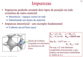 74
S. Paciornik – DCMM PUC-Rio
Impurezas
• Impurezas poderão assumir dois tipos de posição na rede
cristalina de outro material
Interstícios - espaços vazios na rede
Substituindo um átomo do material
• Impureza intersticial - um exemplo fundamental
Carbono em α-Ferro (aço)
Átomo de Carbono
ocupando um interstício
na estrutura ccc do
Ferro
Rint = a/2 - RFe a = 4RFe/√3
RFe = 0,124 nm Rint = 0,0192 nm
Mas RC = 0,077 nm =>
RC / Rint = 4.01
Ou seja, o C está altamente
comprimido nesta posição, o que
implica em baixissima solubilidade
(< 0,022 at % )
 