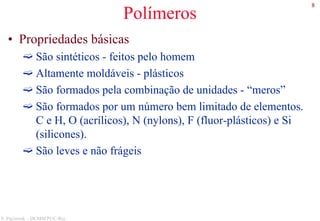 8
S. Paciornik – DCMM PUC-Rio
Polímeros
• Propriedades básicas
São sintéticos - feitos pelo homem
Altamente moldáveis - plásticos
São formados pela combinação de unidades - “meros”
São formados por um número bem limitado de elementos.
C e H, O (acrílicos), N (nylons), F (fluor-plásticos) e Si
(silicones).
São leves e não frágeis
 
