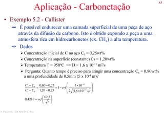 85
S. Paciornik – DCMM PUC-Rio
Aplicação - Carbonetação
• Exemplo 5.2 - Callister
É possível endurecer uma camada superficial de uma peça de aço
através da difusão de carbono. Isto é obtido expondo a peça a uma
atmosfera rica em hidrocarbonetos (ex. CH4) a alta temperatura.
Dados
Concentração inicial de C no aço C0 = 0,25wt%
Concentração na superfície (constante) Cs = 1,20wt%
Temperatura T = 950ºC => D = 1,6 x 10-11 m2/s
Pergunta: Quanto tempo é preciso para atingir uma concentração Cx = 0,80wt%
a uma profundidade de 0.5mm (5 x 10-4 m)?






=








×
×
−=
−
−
=
−
−
−
−
t
erf
t
erf
CC
CC
s
x
5,62
4210,0
106,1(2
105
1
25,020,1
25,080,0
11
4
0
0
 