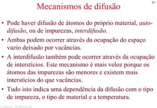 87
S. Paciornik – DCMM PUC-Rio
Mecanismos de difusão
• Pode haver difusão de átomos do próprio material, auto-
difusão, ou de impurezas, interdifusão.
• Ambas podem ocorrer através da ocupação do espaço
vazio deixado por vacâncias.
• A interdifusão também pode ocorrer através da ocupação
de interstícios. Este mecanismo é mais veloz porque os
átomos das impurezas são menores e existem mais
interstícios do que vacâncias.
• Tudo isto indica uma dependência da difusão com o tipo
de impureza, o tipo de material e a temperatura.
 