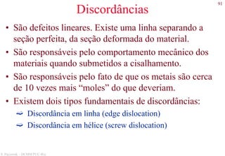 91
S. Paciornik – DCMM PUC-Rio
Discordâncias
• São defeitos lineares. Existe uma linha separando a
seção perfeita, da seção deformada do material.
• São responsáveis pelo comportamento mecânico dos
materiais quando submetidos a cisalhamento.
• São responsáveis pelo fato de que os metais são cerca
de 10 vezes mais “moles” do que deveriam.
• Existem dois tipos fundamentais de discordâncias:
Discordância em linha (edge dislocation)
Discordância em hélice (screw dislocation)
 
