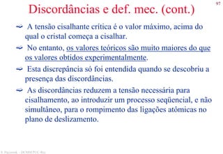 97
S. Paciornik – DCMM PUC-Rio
Discordâncias e def. mec. (cont.)
A tensão cisalhante crítica é o valor máximo, acima do
qual o cristal começa a cisalhar.
No entanto, os valores teóricos são muito maiores do que
os valores obtidos experimentalmente.
Esta discrepância só foi entendida quando se descobriu a
presença das discordâncias.
As discordâncias reduzem a tensão necessária para
cisalhamento, ao introduzir um processo seqüencial, e não
simultâneo, para o rompimento das ligações atômicas no
plano de deslizamento.
 