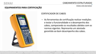 CABEAMENTO ESTRUTURADO
EQUIPAMENTOS PARA CERTIFICAÇÃO
CERTIFICADOR DE CABOS
- As ferramentas de certificação realizar medições
e testar a funcionalidade e o desempenho dos
cabos, comparando os resultados obtidos com as
normas vigentes. Representa um atestado
garantido ao bom desempenho dos cabos.
 