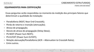 CABEAMENTO ESTRUTURADO
EQUIPAMENTOS PARA CERTIFICAÇÃO
Essas perguntas serão respondidas no momento da medição dos principais fatores que
determinam a qualidade da instalação:
- Paradiafonia (NEXT, Near End Crosstalk);
- Perda de retorno e inserção (atenuação);
- Atraso de propagação;
- Desvio de atraso de propagação (Delay Skew);
- PS-NEXT (Power Sum NEXT);
- PS-ELFEXT (Power Sum ELFEXT);
- Relação atenuação/Paradiafonia (ACR – Attenuation to Crosstalk Ratio);
- Entre outros.
 