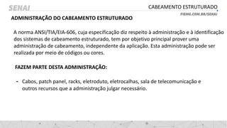 CABEAMENTO ESTRUTURADO
ADMINISTRAÇÃO DO CABEAMENTO ESTRUTURADO
A norma ANSI/TIA/EIA-606, cuja especificação diz respeito à administração e à identificação
dos sistemas de cabeamento estruturado, tem por objetivo principal prover uma
administração de cabeamento, independente da aplicação. Esta administração pode ser
realizada por meio de códigos ou cores.
FAZEM PARTE DESTA ADMINISTRAÇÃO:
- Cabos, patch panel, racks, eletroduto, eletrocalhas, sala de telecomunicação e
outros recursos que a administração julgar necessário.
 