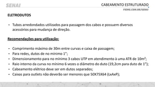 CABEAMENTO ESTRUTURADO
ELETRODUTOS
- Tubos arredondados utilizados para passagem dos cabos e possuem diversos
acessórios para mudança de direção.
Recomendações para utilização:
- Comprimento máximo de 30m entre curvas e caixa de passagem;
- Para redes, dutos de no mínimo 1”;
- Dimensionamento para no mínimo 3 cabos UTP em atendimento à uma ATR de 10m²;
- Raio interno da curva no mínimo 6 vezes o diâmetro do duto (19,2cm para duto de 1”);
- Cabeamento elétrico deve ser em dutos separados;
- Caixas para outlets não deverão ser menores que 50X75X64 (LxAxP);
 