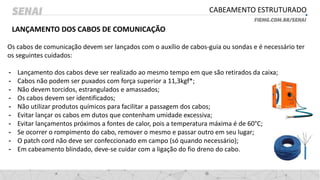 CABEAMENTO ESTRUTURADO
LANÇAMENTO DOS CABOS DE COMUNICAÇÃO
Os cabos de comunicação devem ser lançados com o auxílio de cabos-guia ou sondas e é necessário ter
os seguintes cuidados:
- Lançamento dos cabos deve ser realizado ao mesmo tempo em que são retirados da caixa;
- Cabos não podem ser puxados com força superior a 11,3kgf*;
- Não devem torcidos, estrangulados e amassados;
- Os cabos devem ser identificados;
- Não utilizar produtos químicos para facilitar a passagem dos cabos;
- Evitar lançar os cabos em dutos que contenham umidade excessiva;
- Evitar lançamentos próximos a fontes de calor, pois a temperatura máxima é de 60°C;
- Se ocorrer o rompimento do cabo, remover o mesmo e passar outro em seu lugar;
- O patch cord não deve ser confeccionado em campo (só quando necessário);
- Em cabeamento blindado, deve-se cuidar com a ligação do fio dreno do cabo.
 