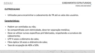 CABEAMENTO ESTRUTURADO
ELETROCALHAS
- Utilizadas para encaminhar o cabeamento do TR até as salas dos usuários.
Características:
- Podem ser ventiladas ou não;
- Se compartilhada com eletricidade, deve ter separação metálica;
- Deve-se utilizar curvas específicas pré-fabricadas, respeitando a curvatura do
cabeamento;
- UTP 4 vezes o diâmetro do cabo;
- Fibra óptica 10 vezes o diâmetro do cabo;
- Taxa de ocupação de 40% a 50%.
 