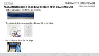 CABEAMENTO ESTRUTURADO
ACABAMENTOS QUE O CABO DEVE RECEBER APÓS O LANÇAMENTO
- Cabos agrupados em forma de chicote;
- Tomadas de telecomunicações: Deixar 30cm de folga;
- Racks: Deixar 3m a 5m de folga.
 