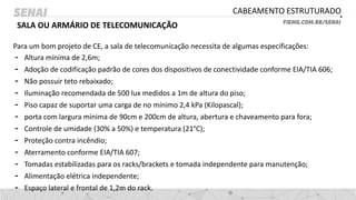CABEAMENTO ESTRUTURADO
SALA OU ARMÁRIO DE TELECOMUNICAÇÃO
Para um bom projeto de CE, a sala de telecomunicação necessita de algumas especificações:
- Altura mínima de 2,6m;
- Adoção de codificação padrão de cores dos dispositivos de conectividade conforme EIA/TIA 606;
- Não possuir teto rebaixado;
- Iluminação recomendada de 500 lux medidos a 1m de altura do piso;
- Piso capaz de suportar uma carga de no mínimo 2,4 kPa (Kilopascal);
- porta com largura mínima de 90cm e 200cm de altura, abertura e chaveamento para fora;
- Controle de umidade (30% a 50%) e temperatura (21°C);
- Proteção contra incêndio;
- Aterramento conforme EIA/TIA 607;
- Tomadas estabilizadas para os racks/brackets e tomada independente para manutenção;
- Alimentação elétrica independente;
- Espaço lateral e frontal de 1,2m do rack.
 