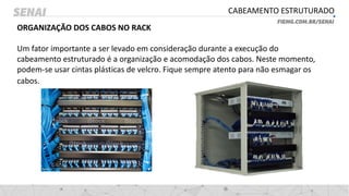 CABEAMENTO ESTRUTURADO
ORGANIZAÇÃO DOS CABOS NO RACK
Um fator importante a ser levado em consideração durante a execução do
cabeamento estruturado é a organização e acomodação dos cabos. Neste momento,
podem-se usar cintas plásticas de velcro. Fique sempre atento para não esmagar os
cabos.
 