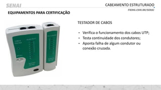 CABEAMENTO ESTRUTURADO
EQUIPAMENTOS PARA CERTIFICAÇÃO
TESTADOR DE CABOS
- Verifica o funcionamento dos cabos UTP;
- Testa continuidade dos condutores;
- Aponta falha de algum condutor ou
conexão cruzada.
 