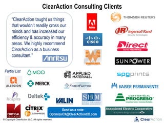 © Copyright ClearAction LLC. All rights reserved.
ClearAction Consulting Clients
“ClearAction taught us things
that wouldn’t readily cross our
minds and has increased our
efficiency & accuracy in many
areas. We highly recommend
ClearAction as a business
consultant.”
Partial List
Send us a note:
OptimizeCX@ClearActionCX.com
 