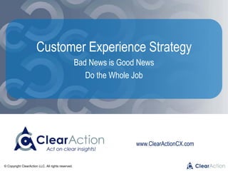 © Copyright ClearAction LLC. All rights reserved.
www.ClearActionCX.com
Customer Experience Strategy
Bad News is Good News
Do the Whole Job
 