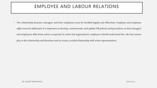 EMPLOYEE AND LABOUR RELATIONS
• The relationship between managers and their employees must be handled legally and effectively. Employer and employee
rights must be addressed. It is important to develop, communicate, and update HR policies and procedures so that managers
and employees alike know what is expected. In union led organizations, employers should understand the role that unions
playin therelationshipandthereforeseek tocreatea cordialrelationshipwithunionrepresentatives.
 