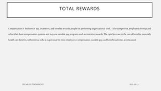 TOTAL REWARDS
Compensation in the form of pay, incentives, and benefits rewards people for performing organizational work. To be competitive, employers develop and
refine their basic compensation systems and may use variable pay programs such as incentive rewards. The rapid increase in the cost of benefits, especially
health carebenefits, will continueto be a major issue for most employers. Compensation, variable pay, and benefits activities arediscussed
 
