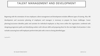 TALENT MANAGEMENT AND DEVELOPMENT
Beginning with the orientation of new employees, talent management and development includes different types of training. Also, HR
development and succession planning of employees and managers is necessary to prepare for future challenges. Career
planning/succession identifies paths and activities for individual employees as they move within the organization, combined with
designing progression paths and identifying workers with relevant skills and preparing them for the next higher level position. It also
includesassessing howwell employeesperformtheirjobswithaview toclosing identifiedgaps
Cont’dtoPPT1
 