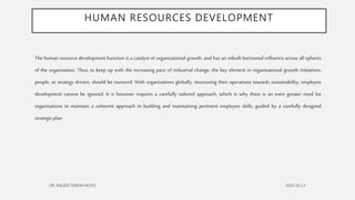 HUMAN RESOURCES DEVELOPMENT
The human resource development function is a catalyst of organizational growth, and has an inbuilt horizontal influence across all spheres
of the organisation. Thus, to keep up with the increasing pace of industrial change, the key element in organisational growth initiatives;
people, as strategy drivers, should be nurtured. With organisations globally, structuring their operations towards sustainability, employee
development cannot be ignored. It is however requires a carefully tailored approach, which is why there is an even greater need for
organisations to maintain a coherent approach in building and maintaining pertinent employee skills, guided by a carefully designed
strategic plan.
 