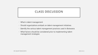CLASS DISCUSSION
• What is talent management
• Should organizations embark on talent management initiatives
• Identify the various talent management practices used in Botswana
• What factors should be considered prior to implementing talent
management strategies
 