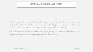 HEALTH AND WORKPLACE SAFETY
• Health and workplace safety have recently been considered as an imperative in the workplace. Although the Government of Botswana,
through the Workers Compensation Act has made necessary strides in acknowledging the need to compensate workplace injuries,
organizations are still severalstepsbackwardin termsof the ratein whichworkplacesafetyissuesare addressed.
• Focus has been primarily on physical trauma with little attention given to psychological trauma that some workplace decision have on
employees.Psychologicalsafetyhas beenfound out to significantly predictemployeebehavior.
 