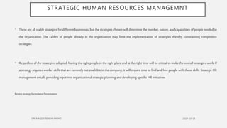 STRATEGIC HUMAN RESOURCES MANAGEMNT
• These are all viable strategies for different businesses, but the strategies chosen will determine the number, nature, and capabilities of people needed in
the organization. The calibre of people already in the organization may limit the implementation of strategies thereby constraining competitive
strategies.
• Regardless of the strategies adopted. having the right people in the right place and at the right time will be critical to make the overall strategies work. If
a strategy requires worker skills that are currently not available in the company, it will require time to find and hire people with those skills. Strategic HR
managemententails providing input into organizational strategic planning and developing specific HR initiatives
ReviewstrategyformulationPresentation
 