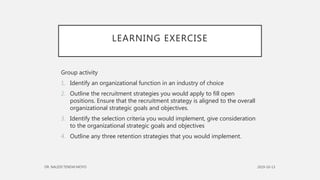 LEARNING EXERCISE
Group activity
1. Identify an organizational function in an industry of choice
2. Outline the recruitment strategies you would apply to fill open
positions. Ensure that the recruitment strategy is aligned to the overall
organizational strategic goals and objectives.
3. Identify the selection criteria you would implement, give consideration
to the organizational strategic goals and objectives
4. Outline any three retention strategies that you would implement.
 