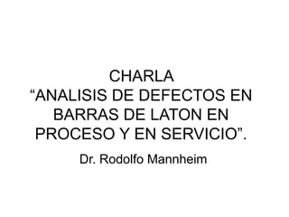 CHARLA
“ANALISIS DE DEFECTOS EN
BARRAS DE LATON EN
PROCESO Y EN SERVICIO”.
Dr. Rodolfo Mannheim
 